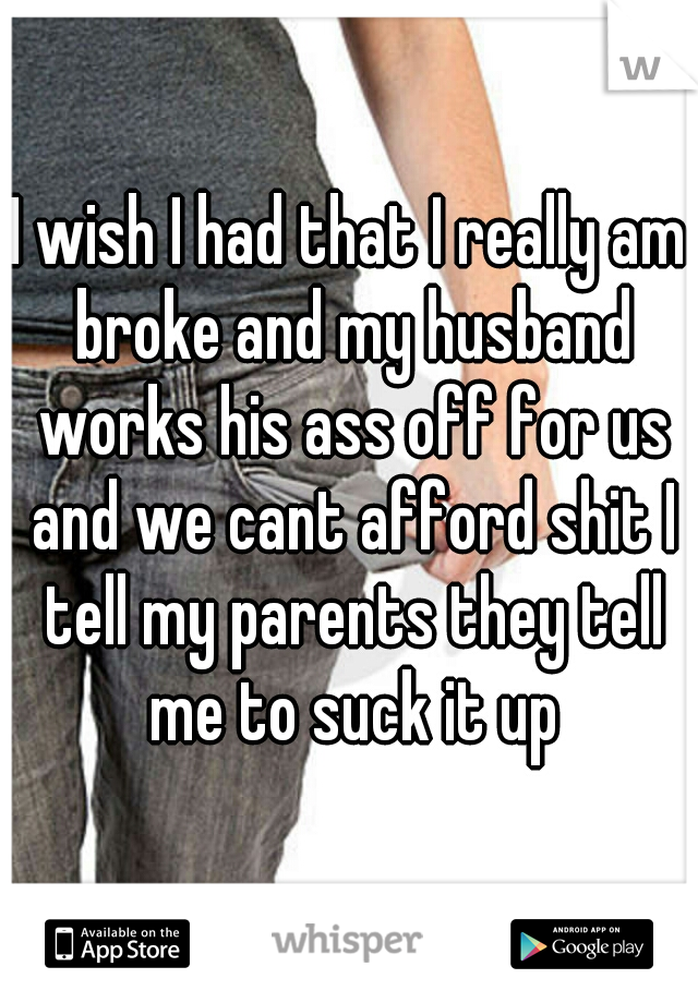 I wish I had that I really am broke and my husband works his ass off for us and we cant afford shit I tell my parents they tell me to suck it up