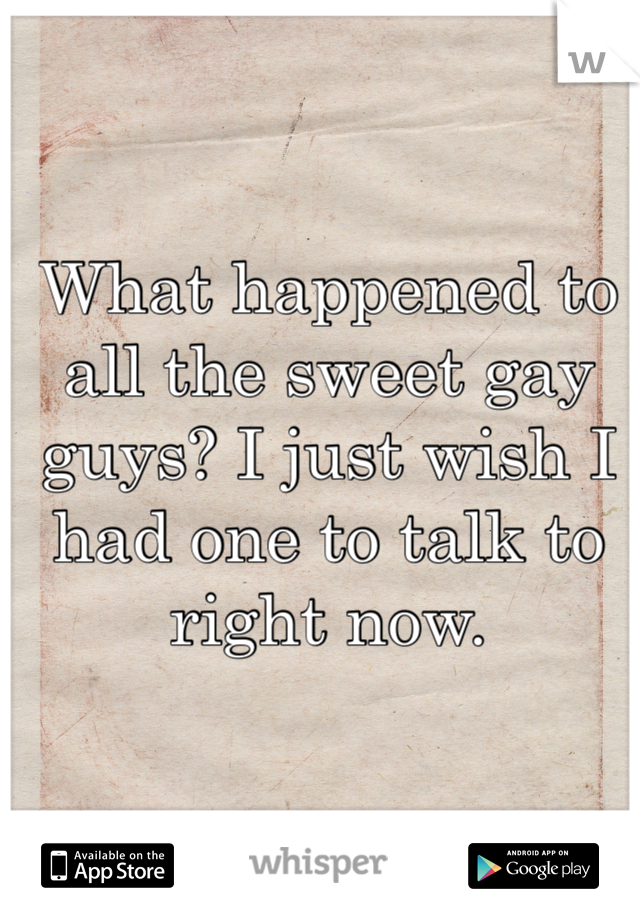 What happened to all the sweet gay guys? I just wish I had one to talk to right now.