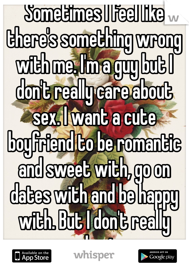 Sometimes I feel like there's something wrong with me. I'm a guy but I don't really care about sex. I want a cute boyfriend to be romantic and sweet with, go on dates with and be happy with. But I don't really care about sex. 