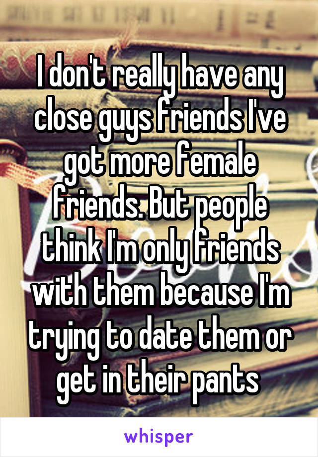 I don't really have any close guys friends I've got more female friends. But people think I'm only friends with them because I'm trying to date them or get in their pants 