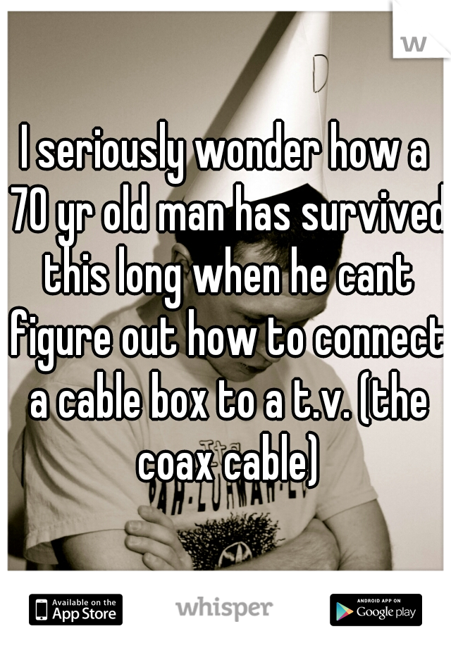 I seriously wonder how a 70 yr old man has survived this long when he cant figure out how to connect a cable box to a t.v. (the coax cable)