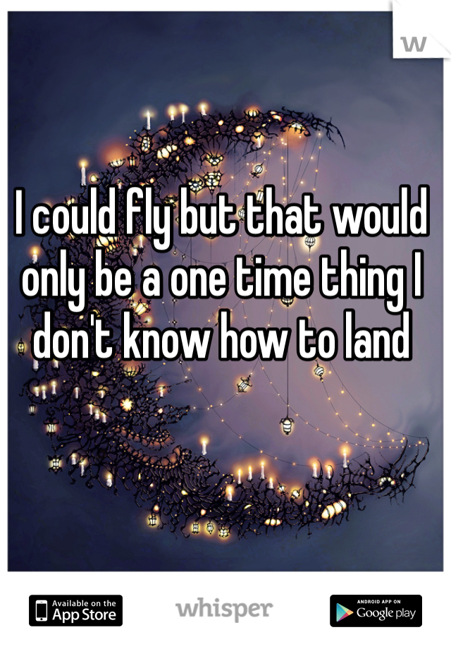 I could fly but that would only be a one time thing I don't know how to land 