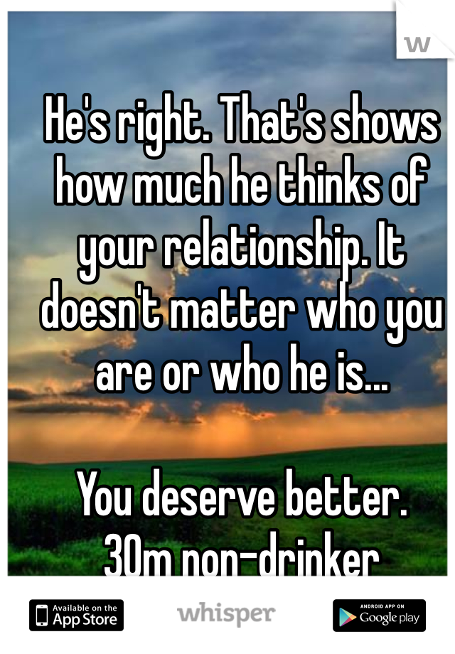 He's right. That's shows how much he thinks of your relationship. It doesn't matter who you are or who he is...

You deserve better.
30m non-drinker