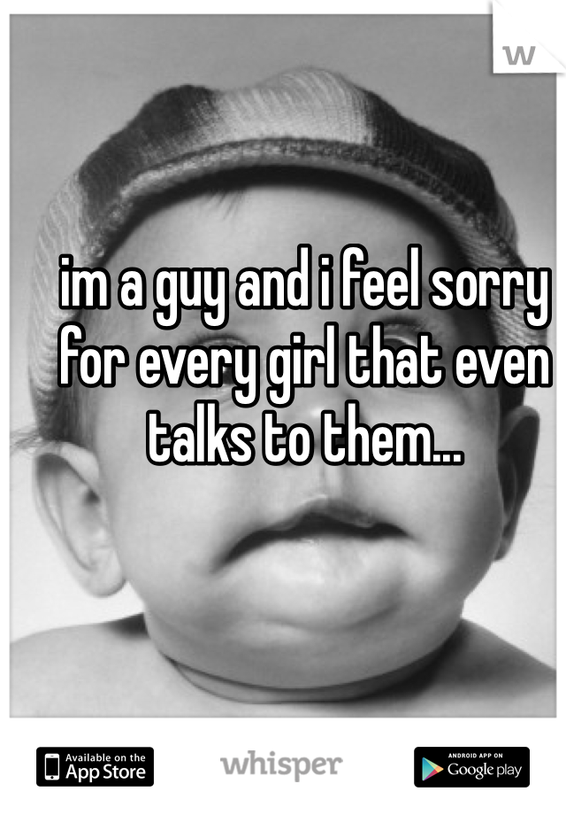 im a guy and i feel sorry for every girl that even talks to them... 