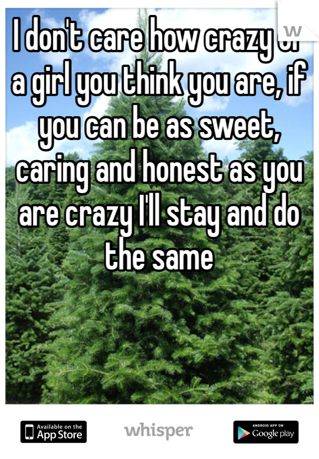I don't care how crazy of a girl you think you are, if you can be as sweet, caring and honest as you are crazy I'll stay and do the same 