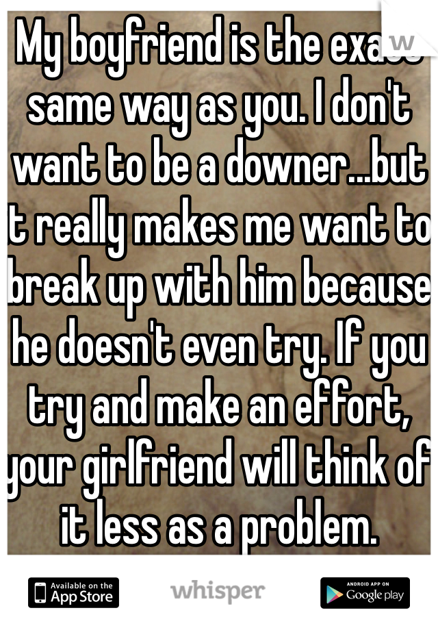 My boyfriend is the exact same way as you. I don't want to be a downer...but it really makes me want to break up with him because he doesn't even try. If you try and make an effort, your girlfriend will think of it less as a problem.