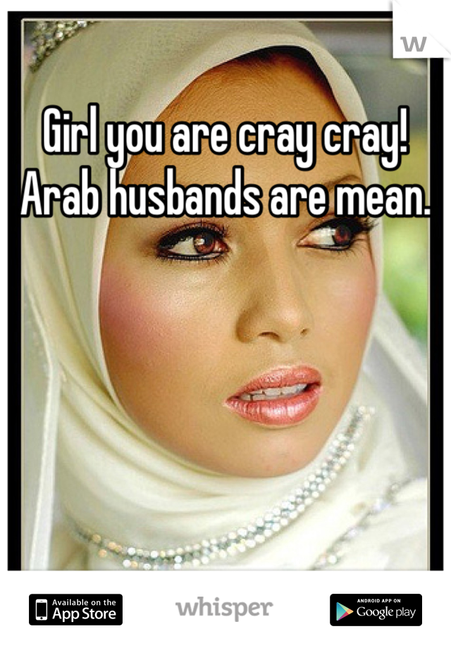 Girl you are cray cray! Arab husbands are mean.