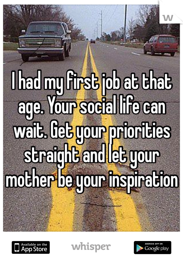 I had my first job at that age. Your social life can wait. Get your priorities straight and let your mother be your inspiration 