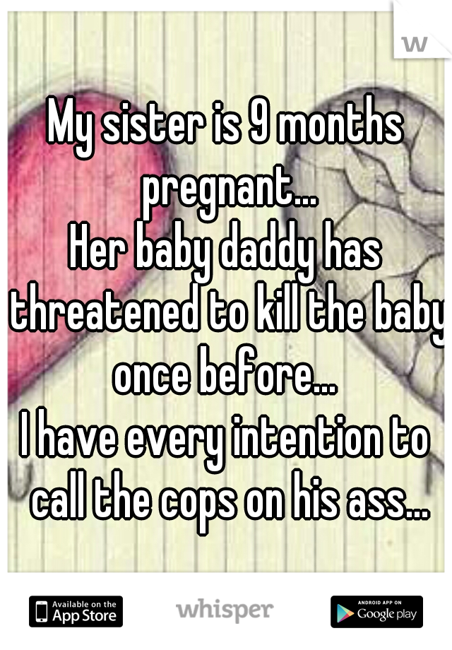 My sister is 9 months pregnant...
Her baby daddy has threatened to kill the baby once before... 
I have every intention to call the cops on his ass...