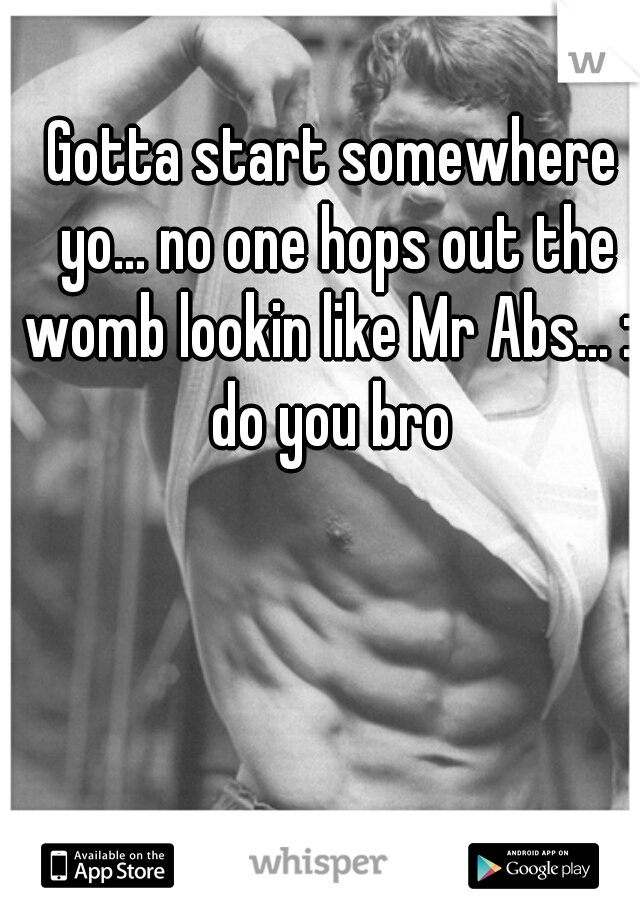 Gotta start somewhere yo... no one hops out the womb lookin like Mr Abs... :) do you bro 