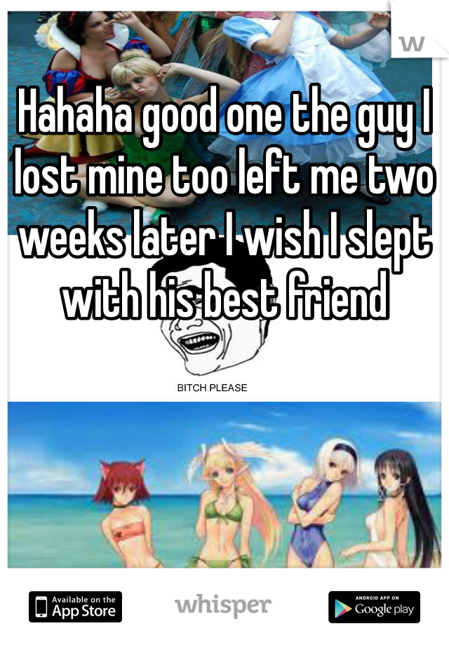 Hahaha good one the guy I lost mine too left me two weeks later I wish I slept with his best friend