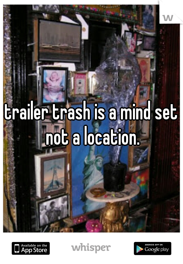 trailer trash is a mind set not a location.