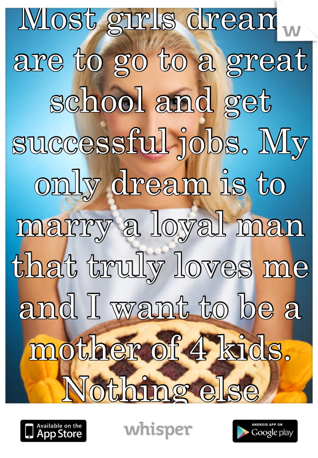 Most girls dreams are to go to a great school and get successful jobs. My only dream is to marry a loyal man that truly loves me and I want to be a mother of 4 kids. Nothing else matters to me