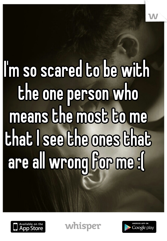 I'm so scared to be with the one person who means the most to me that I see the ones that are all wrong for me :( 