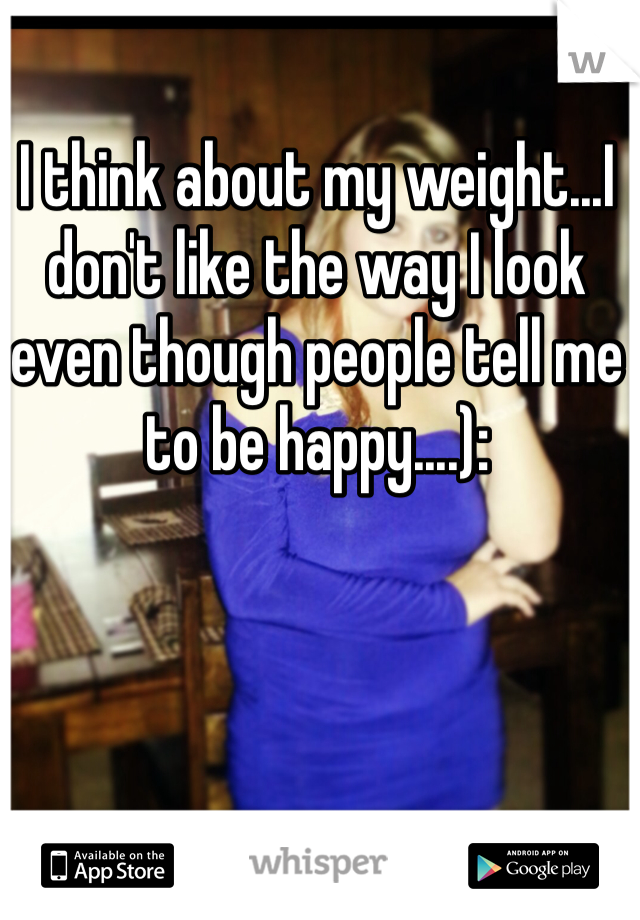 I think about my weight...I don't like the way I look even though people tell me to be happy....):