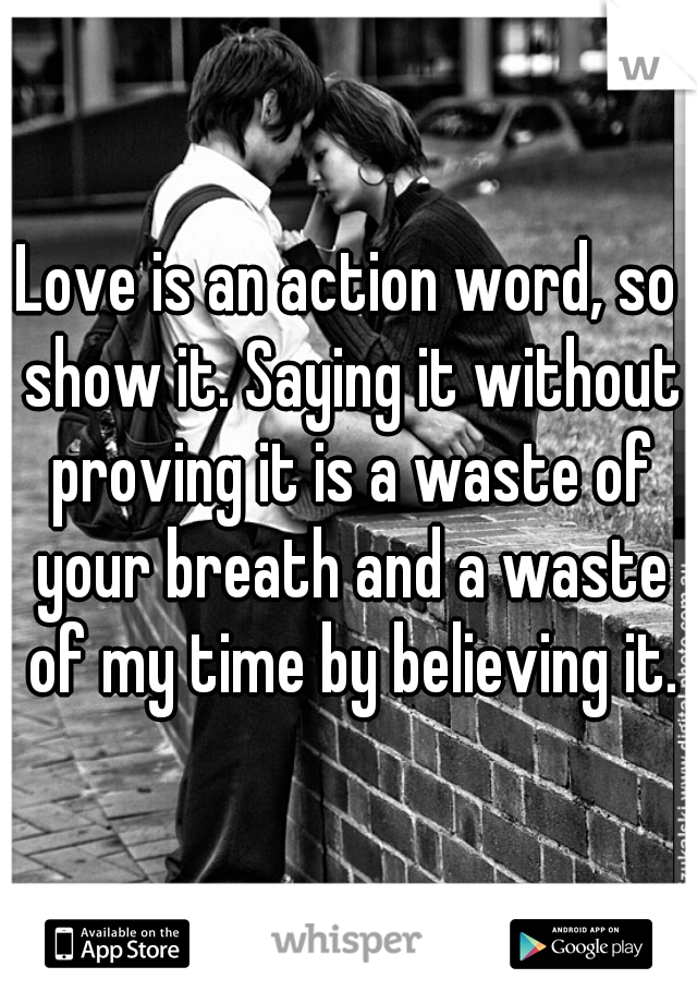 Love is an action word, so show it. Saying it without proving it is a waste of your breath and a waste of my time by believing it.