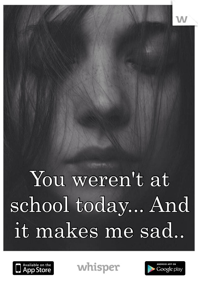 You weren't at school today... And it makes me sad.. 