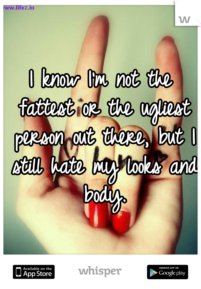 I know I'm not the fattest or the ugliest person out there, but I still hate my looks and body.