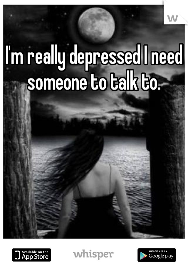 I'm really depressed I need someone to talk to. 