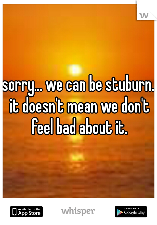 sorry... we can be stuburn. it doesn't mean we don't feel bad about it.