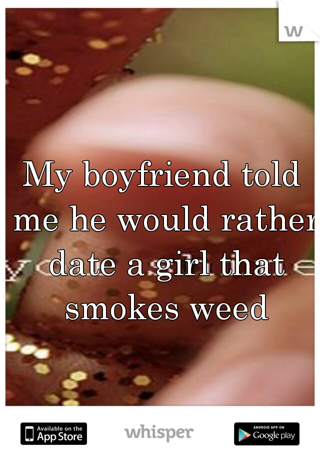 My boyfriend told me he would rather date a girl that smokes weed
