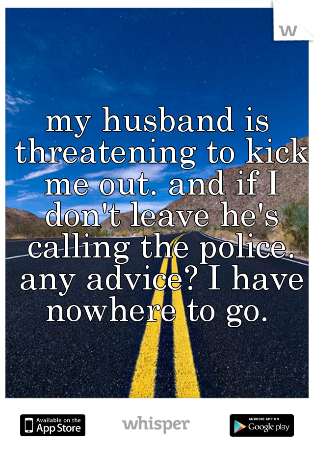 my husband is threatening to kick me out. and if I don't leave he's calling the police. any advice? I have nowhere to go. 