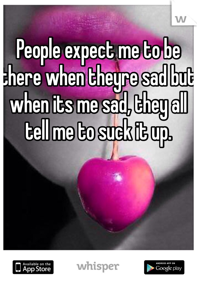 People expect me to be there when theyre sad but when its me sad, they all tell me to suck it up.