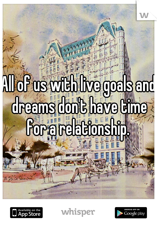 All of us with live goals and dreams don't have time for a relationship. 