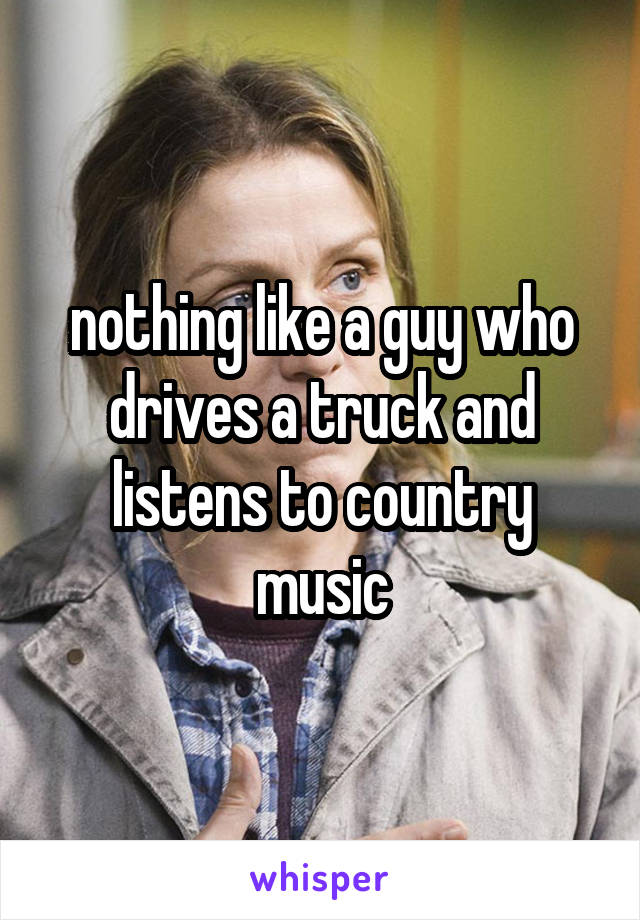 nothing like a guy who drives a truck and listens to country music