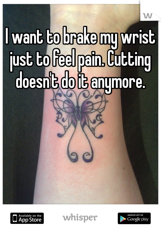 I want to brake my wrist just to feel pain. Cutting doesn't do it anymore. 