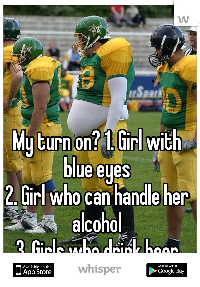 My turn on? 1. Girl with blue eyes
2. Girl who can handle her alcohol
3. Girls who drink beer
