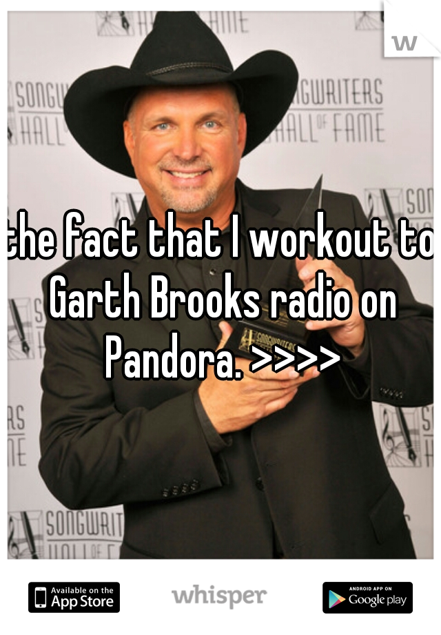 the fact that I workout to Garth Brooks radio on Pandora. >>>>