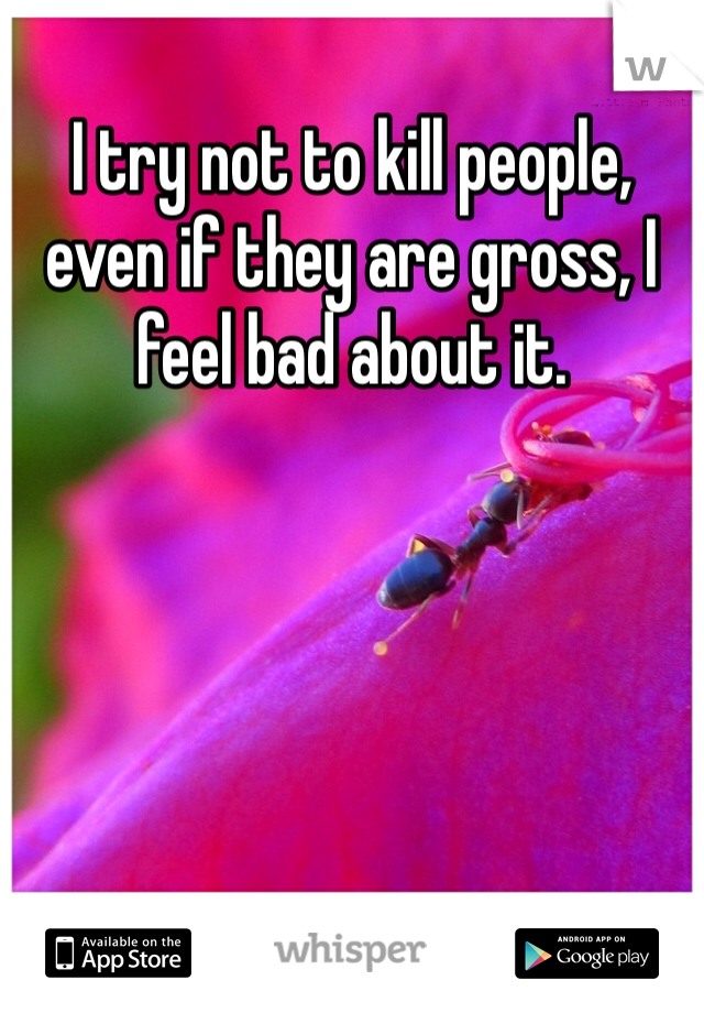 I try not to kill people, even if they are gross, I feel bad about it.