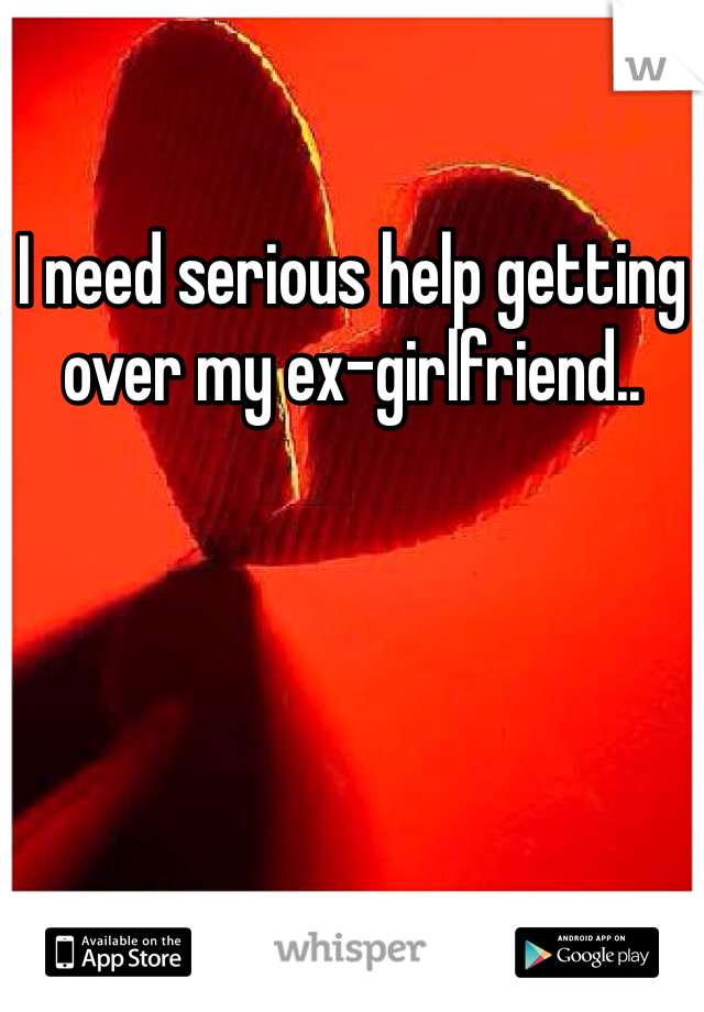 I need serious help getting over my ex-girlfriend..