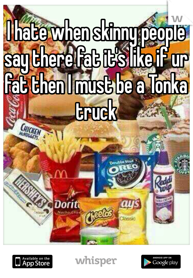 I hate when skinny people say there fat it's like if ur fat then I must be a Tonka truck
