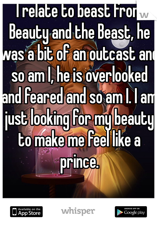 I relate to beast from Beauty and the Beast, he was a bit of an outcast and so am I, he is overlooked and feared and so am I. I am just looking for my beauty to make me feel like a prince.