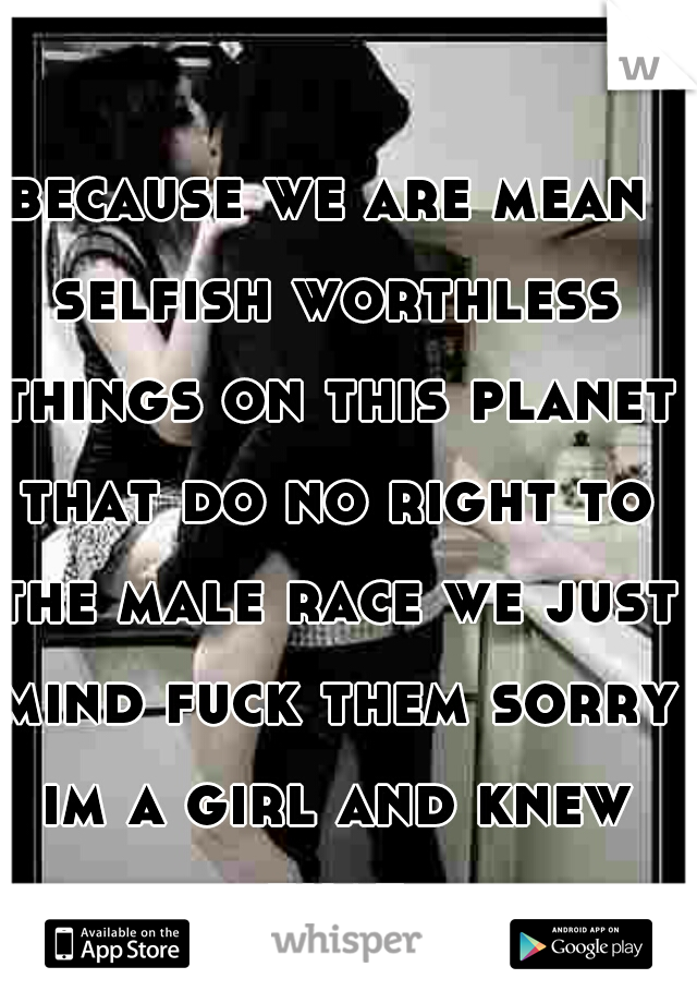 because we are mean selfish worthless things on this planet that do no right to the male race we just mind fuck them sorry im a girl and knew that