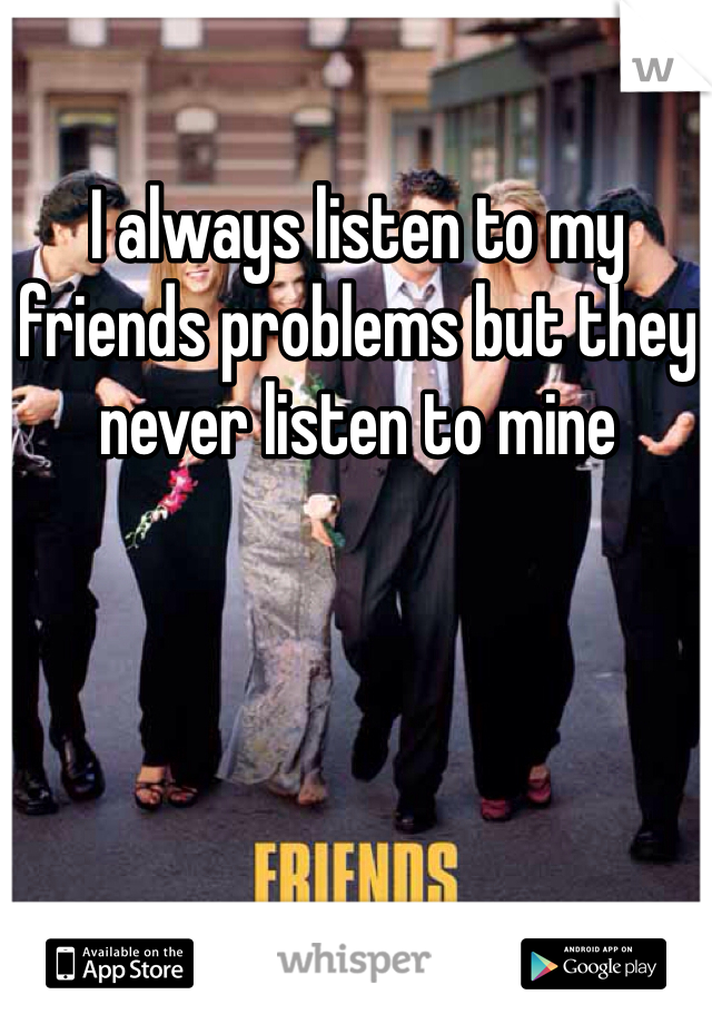 I always listen to my friends problems but they never listen to mine 