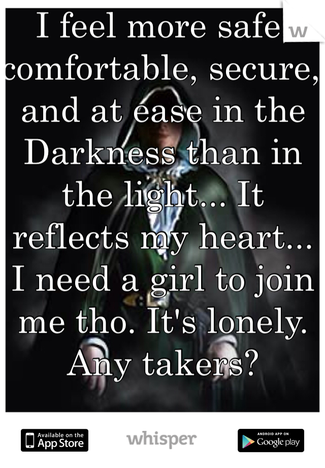 I feel more safe, comfortable, secure, and at ease in the Darkness than in the light... It reflects my heart... I need a girl to join me tho. It's lonely. Any takers?

