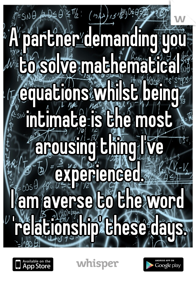 A partner demanding you to solve mathematical equations whilst being intimate is the most arousing thing I've experienced.
I am averse to the word 'relationship' these days.