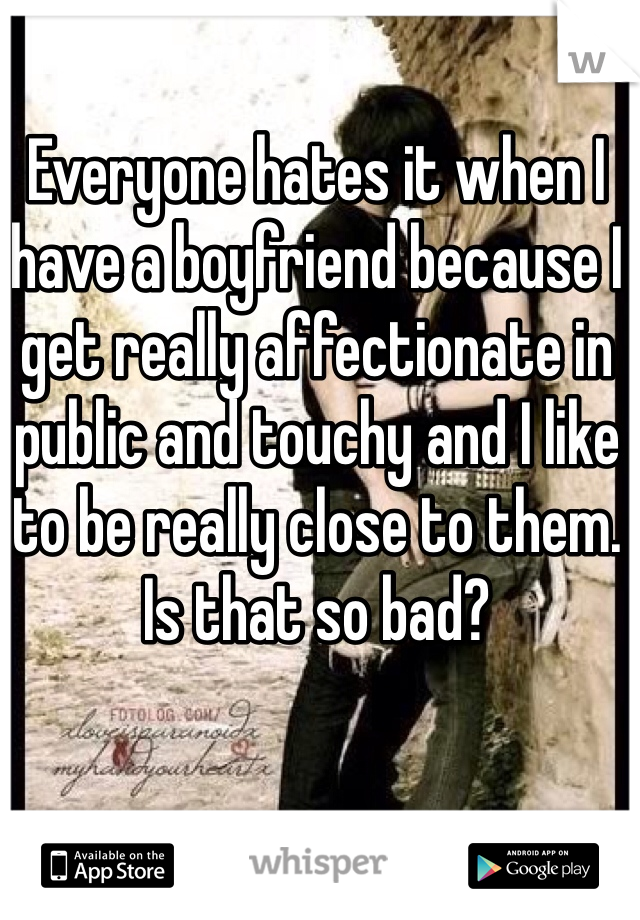 Everyone hates it when I have a boyfriend because I get really affectionate in public and touchy and I like to be really close to them. Is that so bad?