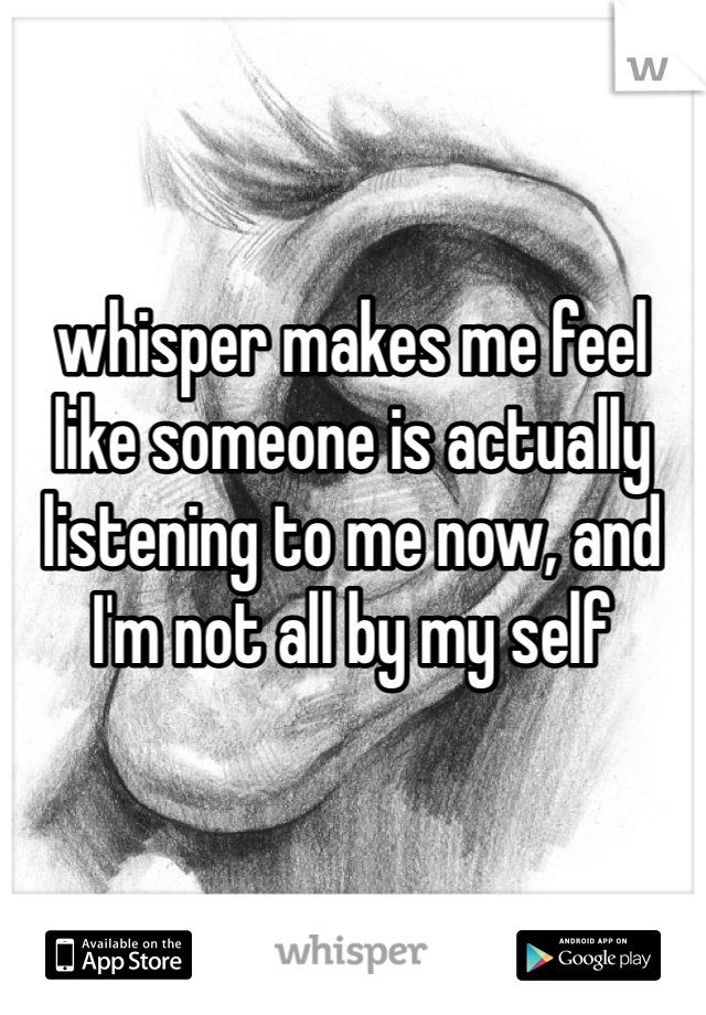 whisper makes me feel like someone is actually listening to me now, and I'm not all by my self 