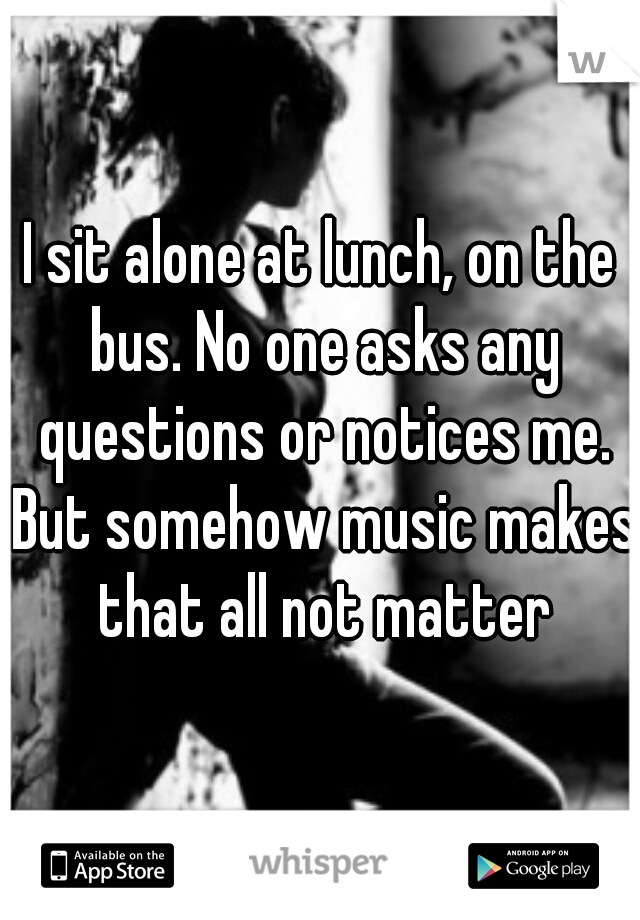 I sit alone at lunch, on the bus. No one asks any questions or notices me. But somehow music makes that all not matter