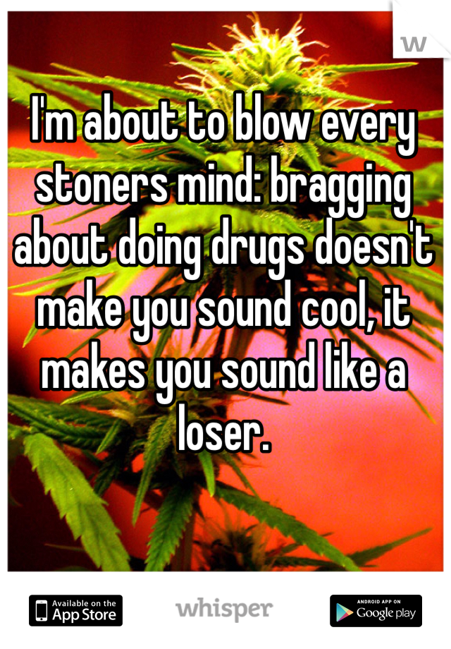 I'm about to blow every stoners mind: bragging about doing drugs doesn't make you sound cool, it makes you sound like a loser.