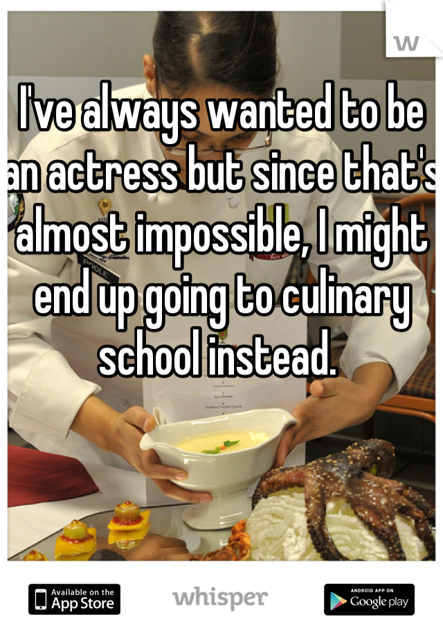 I've always wanted to be an actress but since that's almost impossible, I might end up going to culinary school instead. 