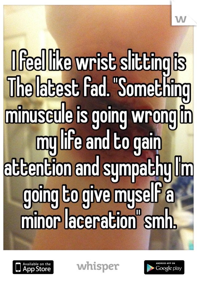 I feel like wrist slitting is The latest fad. "Something minuscule is going wrong in my life and to gain attention and sympathy I'm going to give myself a minor laceration" smh. 