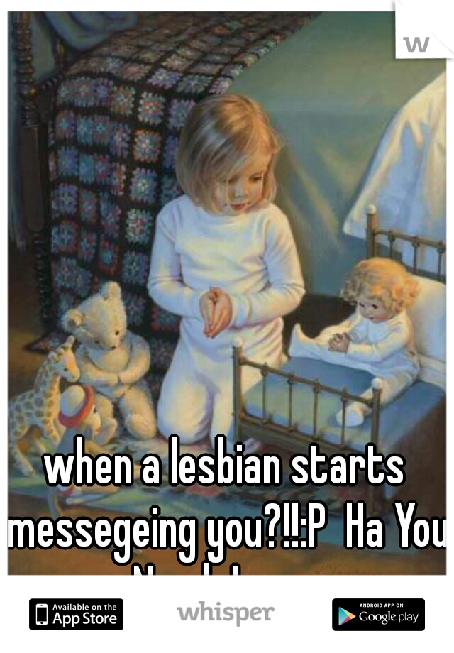 when a lesbian starts messegeing you?!!:P  Ha You Need Jesus.
