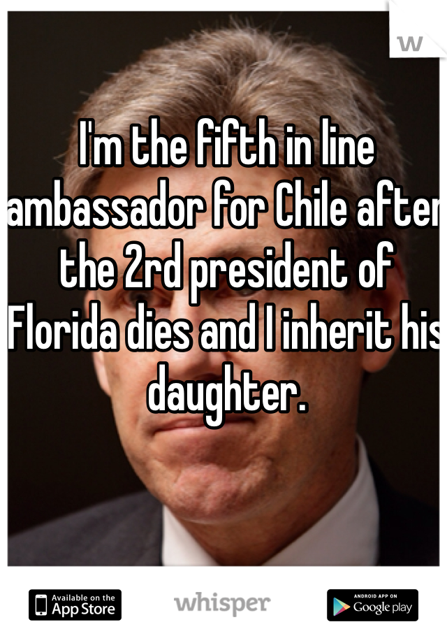 I'm the fifth in line ambassador for Chile after the 2rd president of Florida dies and I inherit his daughter.