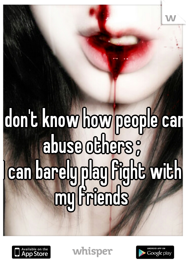 I don't know how people can abuse others ; 
I can barely play fight with my friends 