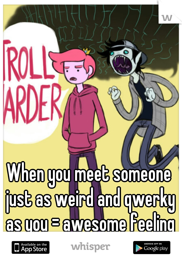 When you meet someone just as weird and qwerky as you = awesome feeling C: 